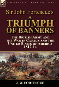 Sir John Fortescue'S A Triumph Of Banners : The British Army And The War In Canada And The United States Of America 1812-14 Sir John Fortescue'S A Triumph Of Banners : The British Army And The War In Canada And The United States Of America 1812-14