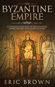 The Byzantine Empire : A Complete Overview Of The Byzantine Empire History From Start To Finish