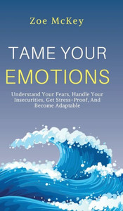 Tame Your Emotions : Understand Your Fears, Handle Your Insecurities, Get Stress-Proof, And Become Adaptable Tame Your Emotions : Understand Your Fears, Handle Your Insecurities, Get Stress-Proof, And Become Adaptable