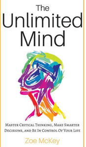 The Unlimited Mind : Master Critical Thinking, Make Smarter Decisions, And Be In Control Of Your Life