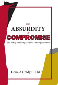 The Absurdity Of Compromise: The Art Of Resolving Conflict So Everyone Wins The Absurdity Of Compromise: The Art Of Resolving Conflict So Everyone Wins