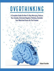 Overthinking : A Complete Guide On How To Stop Worrying, Reduce Your Anxiety, Eliminate Negative Thinking, Declutter Your Mind And Focus On The Present