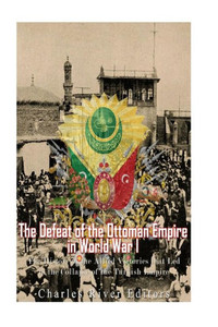 The Defeat Of The Ottoman Empire In World War I : The History Of The Allied Victories That Led To The Collapse Of The Turkish Empire