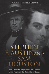 Stephen F. Austin And Sam Houston : The Lives And Legacies Of The Leaders Who Founded The Republic Of Texas