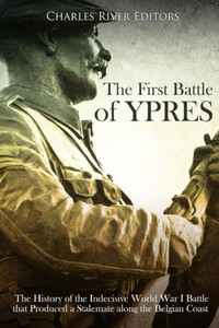 The First Battle Of Ypres : The History Of The Indecisive World War I Battle That Produced A Stalemate Along The Belgian Coast