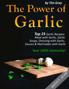 The Power Of Garlic : Top 25 Garlic Recipes: Meat With Garlic, Garlic Soups, Dressing With Garlic, Sauces & Marinades With Garlic Your 100% Immunity!