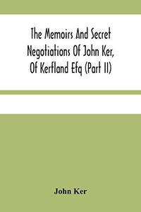 The Memoirs And Secret Negotiations Of John Ker, Of Kerfland Efq (Part Ii) The Memoirs And Secret Negotiations Of John Ker, Of Kerfland Efq (Part Ii)