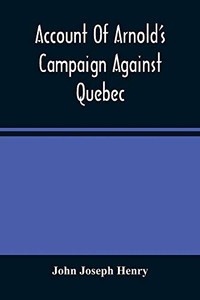 Account Of Arnold'S Campaign Against Quebec: And Of The Hardships And Sufferings Of That Band Of Heroes Who Traversed The Wilderness Of Maine From Cambridge To The St. Lawrence, In The Autumn Of 1775 Account Of Arnold'S Campaign Against Quebec: And Of The Hardships And Sufferings Of That Band Of Heroes Who Traversed The Wilderness Of Maine From Cambridge To The St. Lawrence, In The Autumn Of 1775