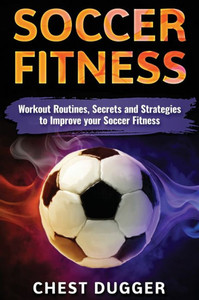 Soccer Fitness: Workout Routines, Secrets And Strategies To Improve Your Soccer Fitness Soccer Fitness: Workout Routines, Secrets And Strategies To Improve Your Soccer Fitness