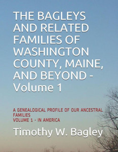 The Bagleys And Related Families Of Washington County, Maine, And Beyond: A Genealogical Profile Of Our Ancestral Families: Volume 1 - In America The Bagleys And Related Families Of Washington County, Maine, And Beyond: A Genealogical Profile Of Our Ancestral Families: Volume 1 - In America