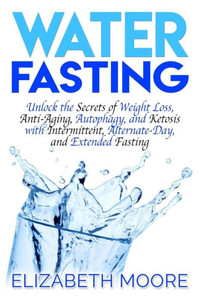 Water Fasting : Unlock The Secrets Of Weight Loss, Anti-Aging, Autophagy, And Ketosis With Intermittent, Alternate-Day, And Extended Fasting