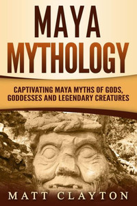 Maya Mythology: Captivating Maya Myths Of Gods, Goddesses And Legendary Creatures