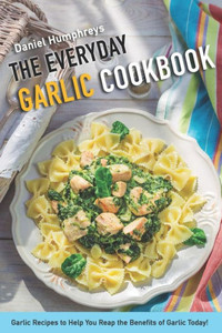 The Everyday Garlic Cookbook: Garlic Recipes To Help You Reap The Benefits Of Garlic Today!