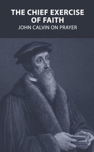 The Chief Exercise Of Faith: John Calvin On Prayer The Chief Exercise Of Faith: John Calvin On Prayer