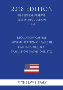 Regulatory Capital - Implementation Of Basel Iii, Capital Adequacy, Transition Provisions, Etc. (Us Federal Reserve System Regulation) (Frs) (2018 Edition)