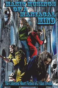 Manic Musings Of A Maniacal Mind : The Collected Short Fiction Of J Alan Erwine
