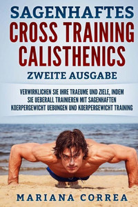 Sagenhaftes Cross Training Calisthenics Zweite Ausgabe : Verwirklichen Sie Ihre Traeume Und Ziele, Indem Sie Ueberall Trainieren Mit Sagenhaften Koerpergewicht Uebungen Und Koerpergewicht Training