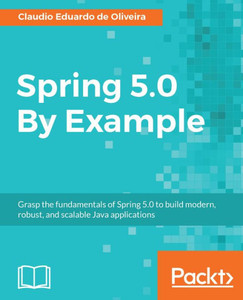 Spring 5. 0 By Example : Grasp The Fundamentals Of Spring 5. 0 To Build Modern, Robust, And Scalable Java Applications