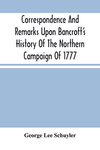 Correspondence And Remarks Upon Bancroft'S History Of The Northern Campaign Of 1777: And The Character Of Major-Gen. Philip Schuyler