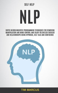 Self Help : Nlp: Super Neurolinguistic Programming Techniques For Removing Manipulation And Mind Control And Enjoy Relentless Success And Relationships Using Hypnosis, Self Talk And Confidence Self Help : Nlp: Super Neurolinguistic Programming Techniques For Removing Manipulation And Mind Control And Enjoy Relentless Success And Relationships Using Hypnosis, Self Talk And Confidence