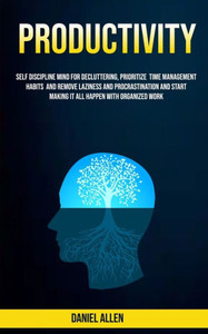 Productivity : Self Discipline Mind For Decluttering, Prioritize Time Management Habits And Remove Laziness And Procrastination And Start Making It All Happen With Organized Work