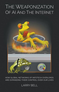 The Weaponization Of Ai And The Internet : How Global Networks Of Infotech Overlords Are Expanding Their Control Over Our Lives