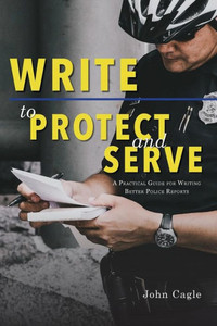 Write To Protect And Serve : A Practical Guide For Writing Better Police Reports