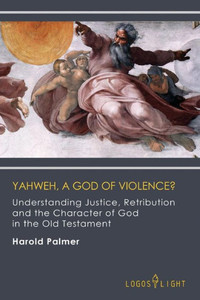 Yahweh, A God Of Violence? : Understanding Justice, Retribution And The Character Of God In The Old Testament