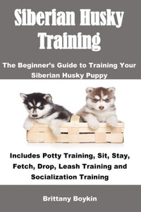 Siberian Husky Training : The Beginner'S Guide To Training Your Siberian Husky Puppy: Includes Potty Training, Sit, Stay, Fetch, Drop, Leash Training And Socialization Training
