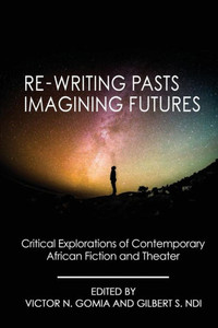 Re-Writing Pasts, Imagining Futures : Critical Explorations Of Contemporary African Fiction And Theater Re-Writing Pasts, Imagining Futures : Critical Explorations Of Contemporary African Fiction And Theater