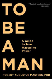 To Be A Man : A Guide To True Masculine Power