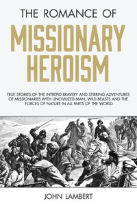 The Romance Of Missionary Heroism : True Stories Of The Intrepid Bravery And Stirring Adventures Of Missionaries With Uncivilized Man, Wild Beasts And The Forces Of Nature In All Parts Of The World The Romance Of Missionary Heroism : True Stories Of The Intrepid Bravery And Stirring Adventures Of Missionaries With Uncivilized Man, Wild Beasts And The Forces Of Nature In All Parts Of The World