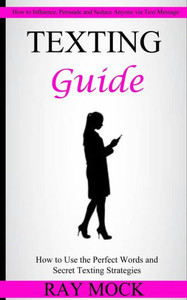 Texting Guide : How To Use The Perfect Words And Secret Texting Strategies (How To Influence, Persuade And Seduce Anyone Via Text Message)