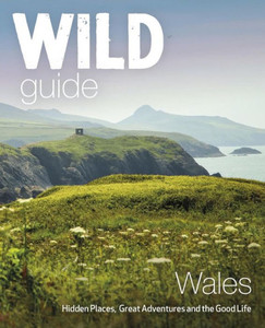Wild Guide Wales : Hidden Places, Great Adventures And The Good Life Wild Guide Wales : Hidden Places, Great Adventures And The Good Life