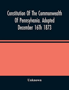 Constitution Of The Commonwealth Of Pennsylvania. Adopted December 16Th 1873 Constitution Of The Commonwealth Of Pennsylvania. Adopted December 16Th 1873