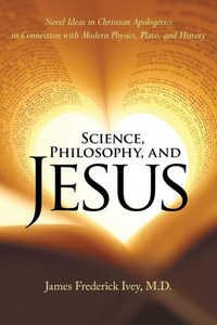 Science, Philosophy, And Jesus : Novel Ideas In Christian Apologetics In Connection With Modern Physics, Plato, And History Science, Philosophy, And Jesus : Novel Ideas In Christian Apologetics In Connection With Modern Physics, Plato, And History