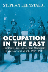 Occupation In The East : The Daily Lives Of German Occupiers In Warsaw And Minsk, 1939-1944 Occupation In The East : The Daily Lives Of German Occupiers In Warsaw And Minsk, 1939-1944