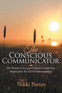The Conscious Communicator : The Pursuit Of Joy And Human Connection Inspired By The Art Of Horsemanship The Conscious Communicator : The Pursuit Of Joy And Human Connection Inspired By The Art Of Horsemanship