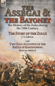 The Assegai And The Bayonet : The History Of The Zulus During The 19Th Century-The Story Of The Zulus By J. Y. Gibson, With Two Zulu Accounts Of The Battle Of Isandhlwana By Bertram Mitford
