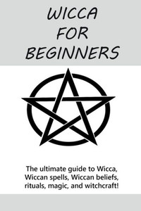 Wicca For Beginners : The Ultimate Guide To Wicca, Wiccan Spells, Wiccan Beliefs, Rituals, Magic, And Witchcraft! Wicca For Beginners : The Ultimate Guide To Wicca, Wiccan Spells, Wiccan Beliefs, Rituals, Magic, And Witchcraft!