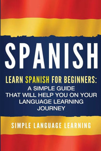 Spanish : Learn Spanish For Beginners: A Simple Guide That Will Help You On Your Language Learning Journey Spanish : Learn Spanish For Beginners: A Simple Guide That Will Help You On Your Language Learning Journey