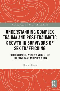 Understanding Complex Trauma And Post-Traumatic Growth In Survivors Of Sex Trafficking: Foregrounding WomenS Voices For Effective Care And Prevention (Routledge Research In Women'S Mental Health)