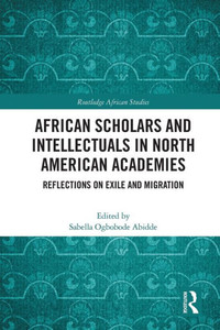 African Scholars And Intellectuals In North American Academies: Reflections On Exile And Migration (Routledge African Studies) African Scholars And Intellectuals In North American Academies: Reflections On Exile And Migration (Routledge African Studies)
