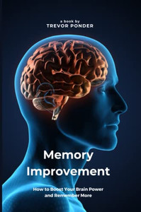 Memory Improvement: How To Boost Your Brain Power And Remember More: Simple And Effective Techniques To Sharpen Your Memory And Enhance Your Cognitive Abilities