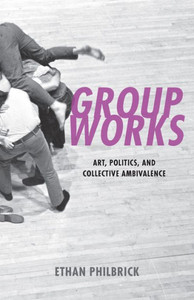 Group Works: Art, Politics, And Collective Ambivalence Group Works: Art, Politics, And Collective Ambivalence