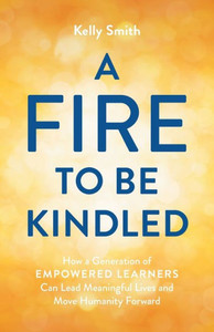 A Fire To Be Kindled: How A Generation Of Empowered Learners Can Lead Meaningful Lives And Move Humanity Forward A Fire To Be Kindled: How A Generation Of Empowered Learners Can Lead Meaningful Lives And Move Humanity Forward