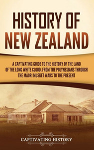 History Of New Zealand: A Captivating Guide To The History Of The Land Of The Long White Cloud, From The Polynesians Through The Maori Musket Wars To The Present