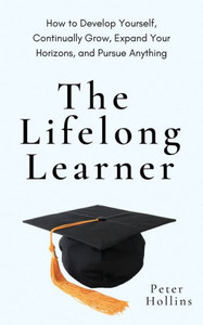 The Lifelong Learner: How To Develop Yourself, Continually Grow, Expand Your Horizons, And Pursue Anything The Lifelong Learner: How To Develop Yourself, Continually Grow, Expand Your Horizons, And Pursue Anything