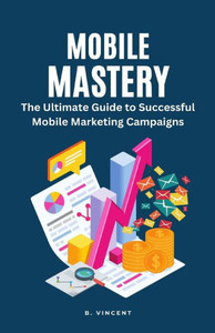 Mobile Mastery: The Ultimate Guide To Successful Mobile Marketing Campaigns Mobile Mastery: The Ultimate Guide To Successful Mobile Marketing Campaigns