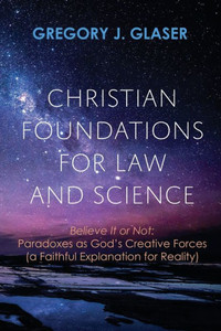 Christian Foundations For Law And Science: Believe It Or Not: Paradoxes As God'S Creative Forces (A Faithful Explanation For Reality)